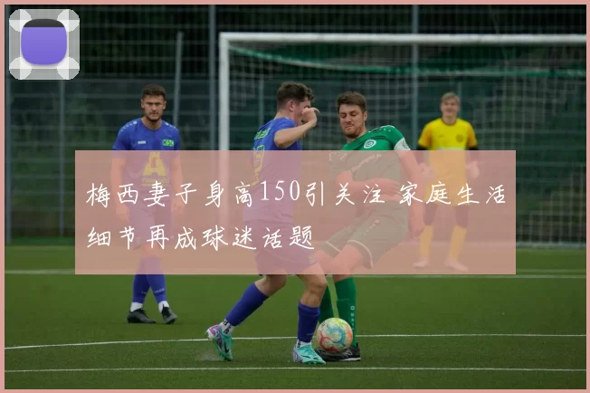 梅西妻子身高150引关注 家庭生活细节再成球迷话题