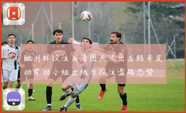 欧洲杯投注高清图片流出后赔率变动牵动小组出线与投注盘路态势