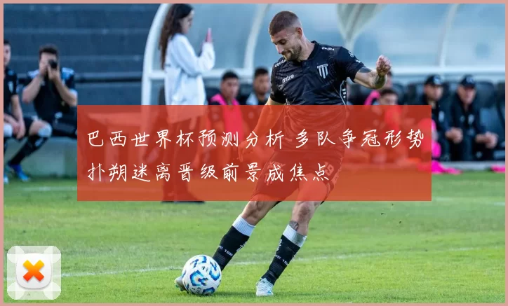 巴西世界杯预测分析 多队争冠形势扑朔迷离晋级前景成焦点