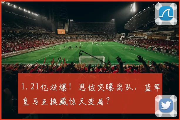 1.21亿核爆！恩佐突曝离队，蓝军皇马互换藏惊天变局？