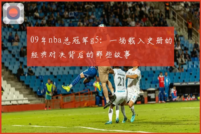 09年nba总冠军g5：一场载入史册的经典对决背后的那些故事