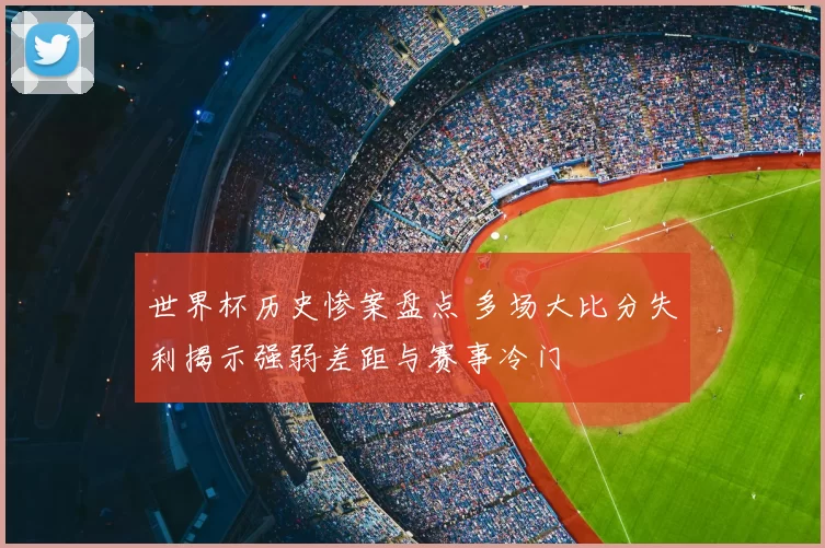 世界杯历史惨案盘点 多场大比分失利揭示强弱差距与赛事冷门