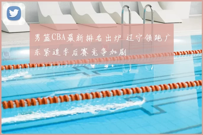 男篮CBA最新排名出炉 辽宁领跑广东紧追季后赛竞争加剧