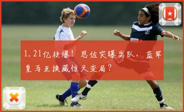 1.21亿核爆！恩佐突曝离队，蓝军皇马互换藏惊天变局？