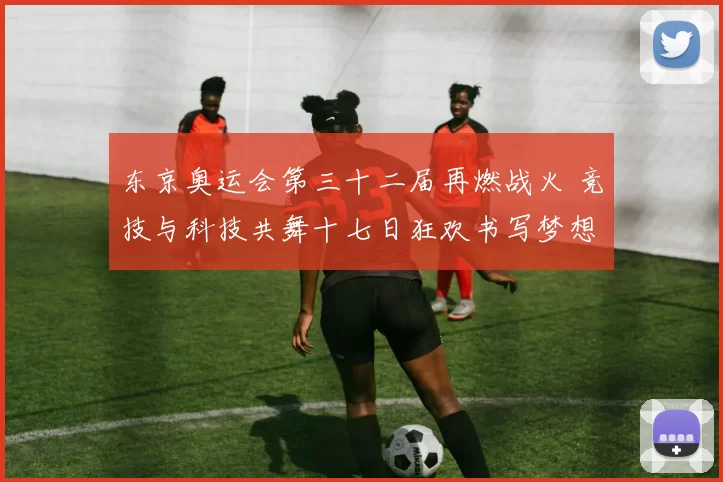 东京奥运会第三十二届再燃战火 竞技与科技共舞十七日狂欢书写梦想