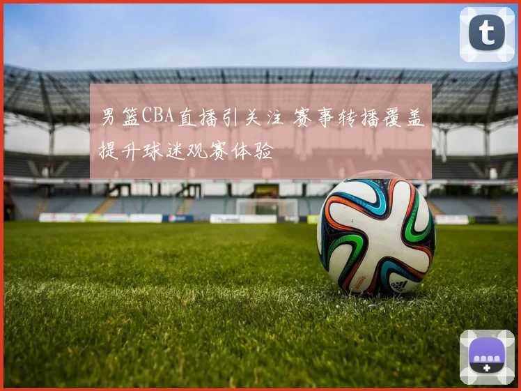 男篮CBA直播引关注 赛事转播覆盖提升球迷观赛体验