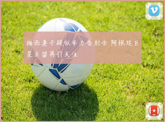 梅西妻子疑似举办告别会 阿根廷巨星去留再引关注