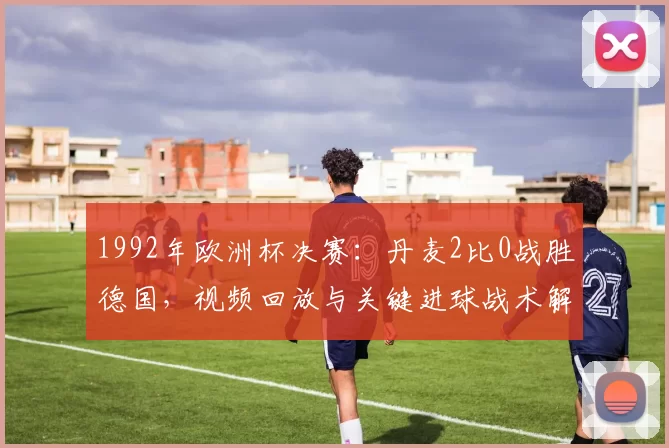 1992年欧洲杯决赛：丹麦2比0战胜德国，视频回放与关键进球战术解读