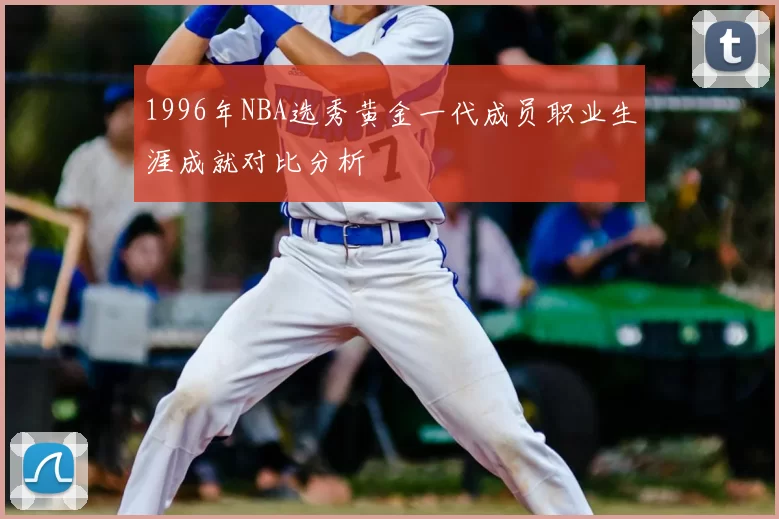 1996年NBA选秀黄金一代成员职业生涯成就对比分析