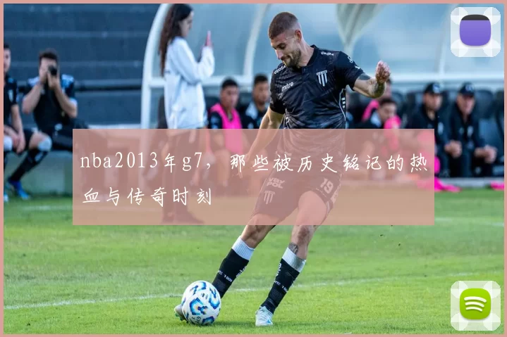 nba2013年g7，那些被历史铭记的热血与传奇时刻