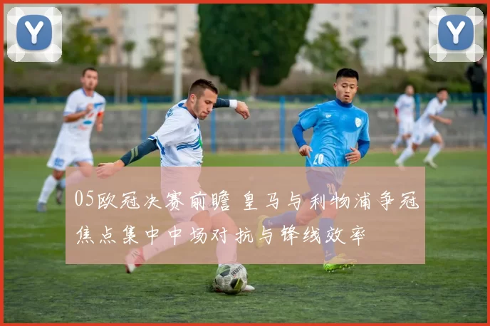 05欧冠决赛前瞻 皇马与利物浦争冠焦点集中中场对抗与锋线效率