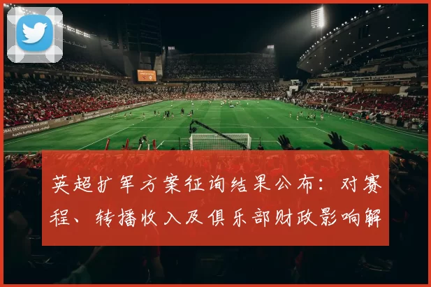 英超扩军方案征询结果公布：对赛程、转播收入及俱乐部财政影响解读