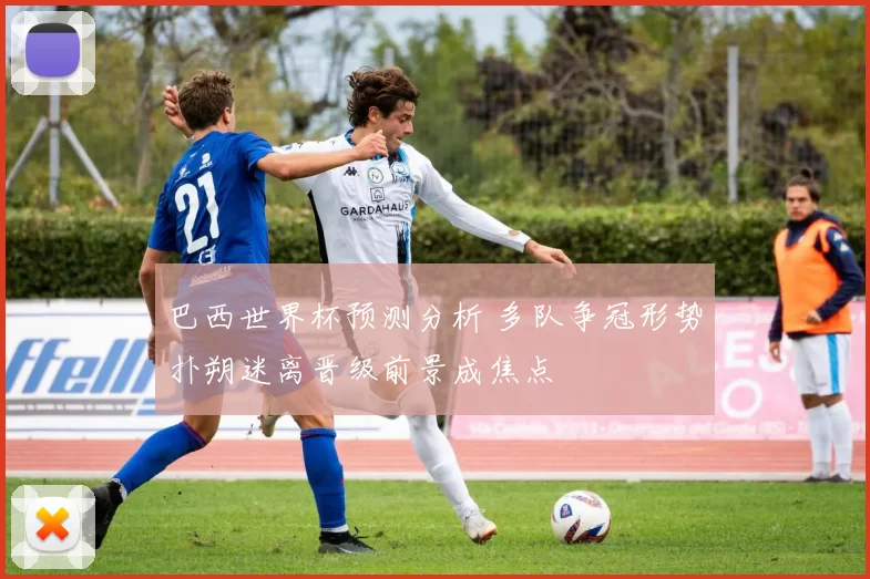 巴西世界杯预测分析 多队争冠形势扑朔迷离晋级前景成焦点