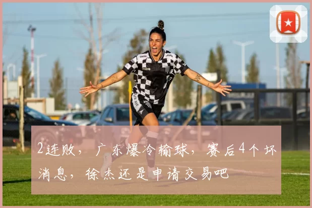 2连败，广东爆冷输球，赛后4个坏消息，徐杰还是申请交易吧