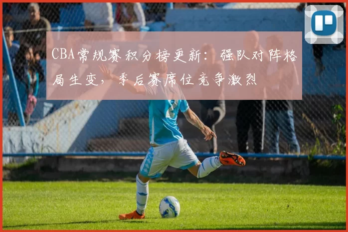 CBA常规赛积分榜更新:强队对阵格局生变,季后赛席位竞争激烈