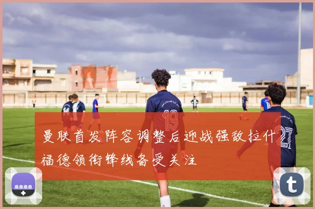 曼联首发阵容调整后迎战强敌拉什福德领衔锋线备受关注