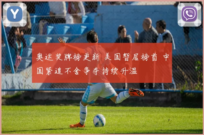 奥运奖牌榜更新 美国暂居榜首 中国紧追不舍争夺持续升温