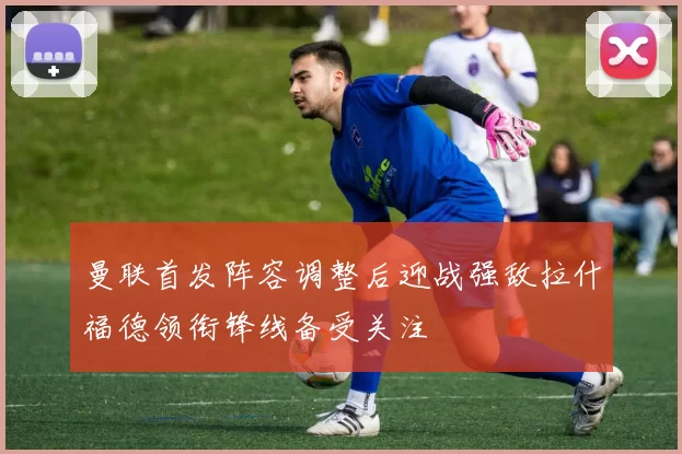 曼联首发阵容调整后迎战强敌拉什福德领衔锋线备受关注