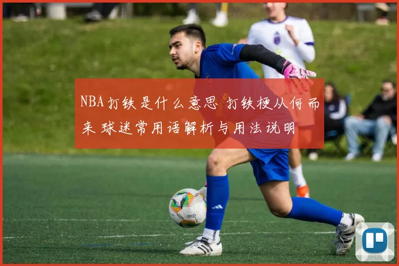 NBA打铁是什么意思 打铁梗从何而来 球迷常用语解析与用法说明