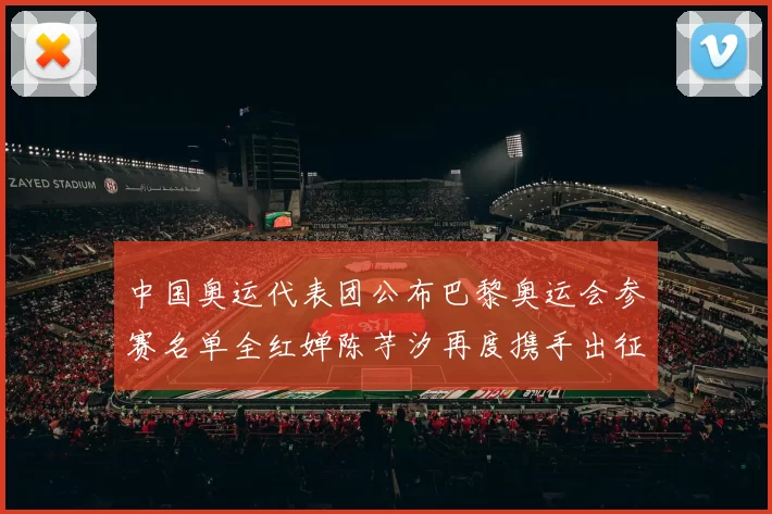 中国奥运代表团公布巴黎奥运会参赛名单全红婵陈芋汐再度携手出征