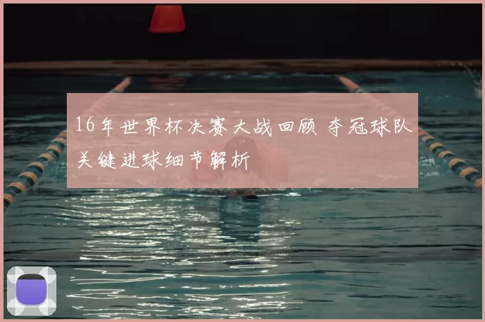 16年世界杯决赛大战回顾 夺冠球队关键进球细节解析