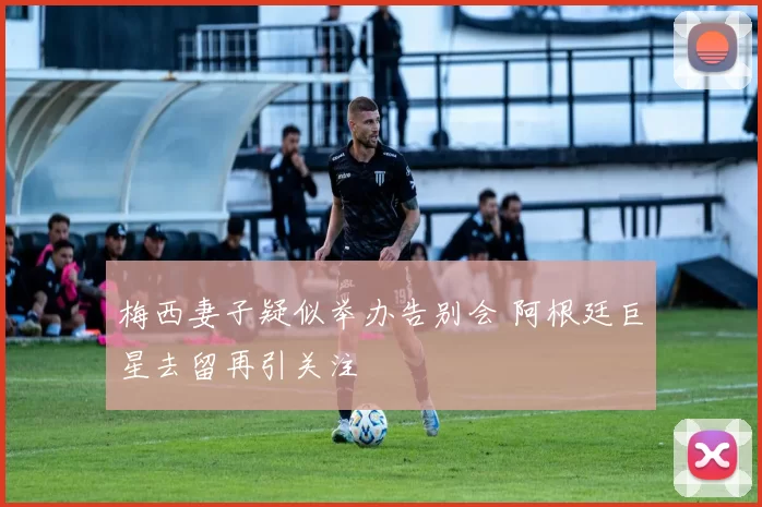 梅西妻子疑似举办告别会 阿根廷巨星去留再引关注