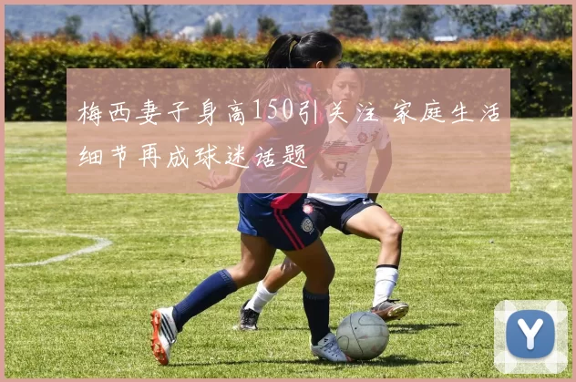 梅西妻子身高150引关注 家庭生活细节再成球迷话题