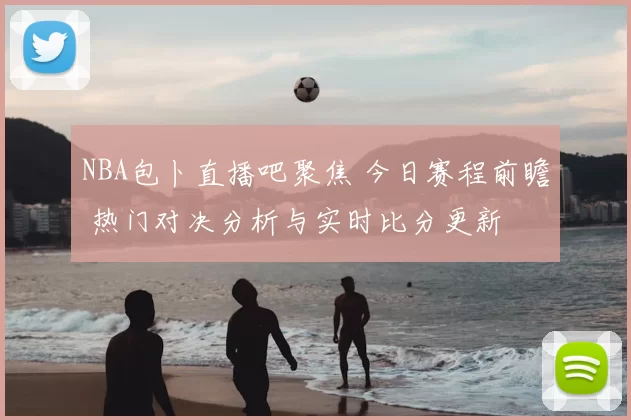 NBA包卜直播吧聚焦 今日赛程前瞻 热门对决分析与实时比分更新