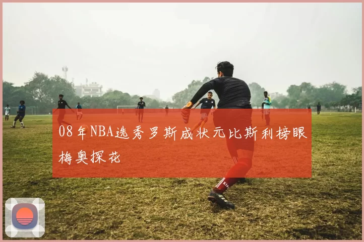 08年NBA选秀罗斯成状元比斯利榜眼梅奥探花