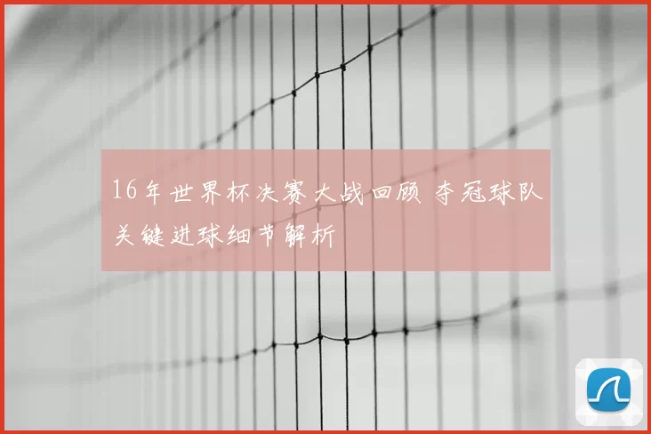 16年世界杯决赛大战回顾 夺冠球队关键进球细节解析