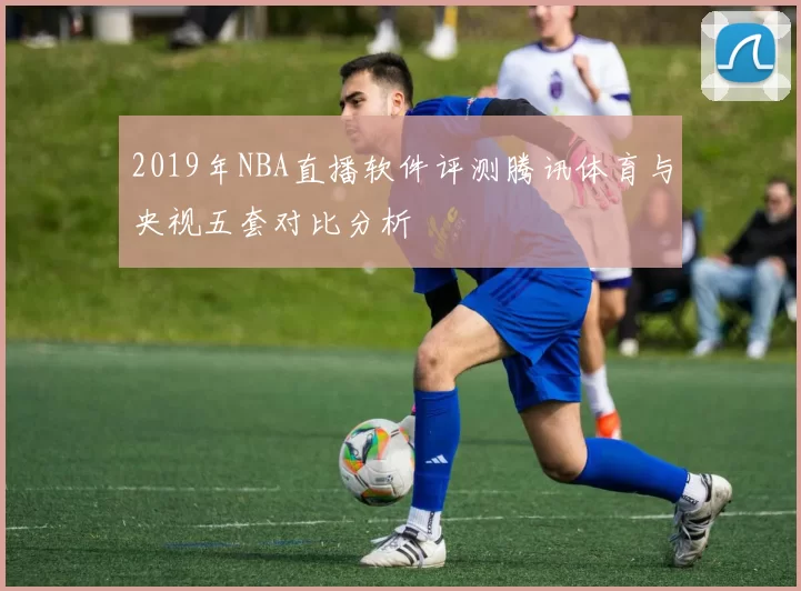 2019年NBA直播软件评测腾讯体育与央视五套对比分析
