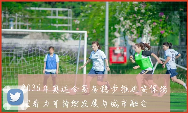 2036年奥运会筹备稳步推进安保场馆着力可持续发展与城市融合
