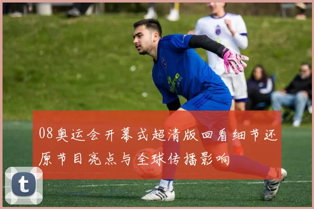 08奥运会开幕式超清版回看细节还原节目亮点与全球传播影响