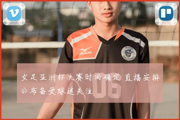 女足亚洲杯决赛时间确定 直播安排公布备受球迷关注