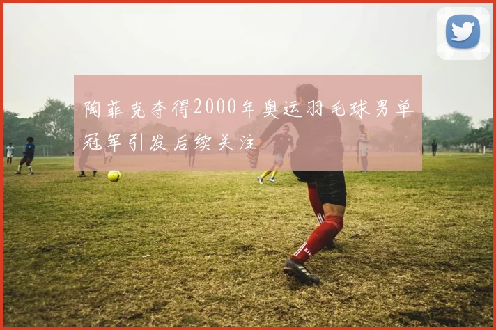 陶菲克夺得2000年奥运羽毛球男单冠军引发后续关注