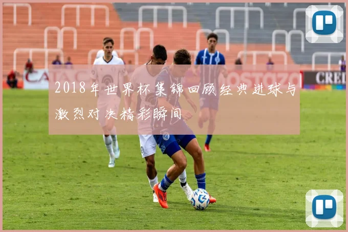2018年世界杯集锦回顾经典进球与激烈对决精彩瞬间