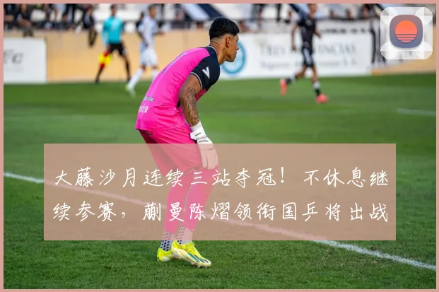 大藤沙月连续三站夺冠!不休息继续参赛,蒯曼陈熠领衔国乒将出战