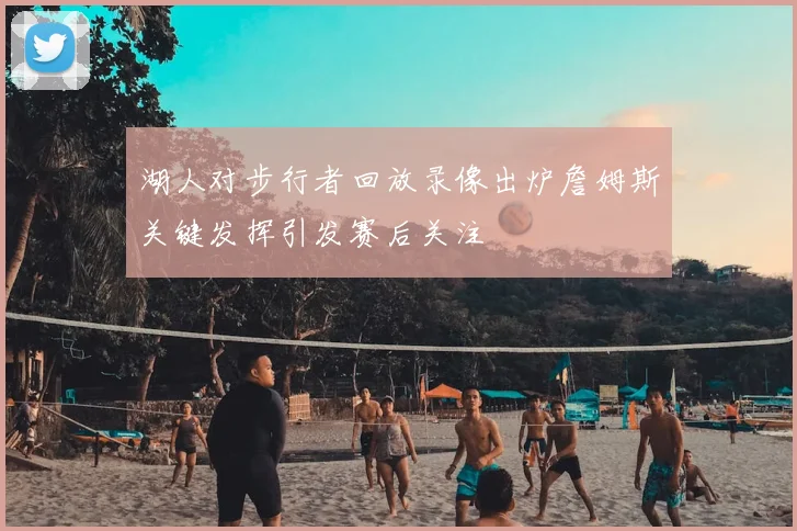 湖人对步行者回放录像出炉詹姆斯关键发挥引发赛后关注