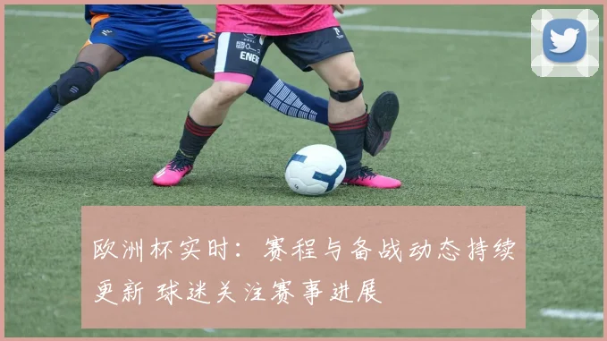 欧洲杯实时:赛程与备战动态持续更新 球迷关注赛事进展