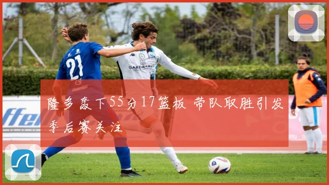 隆多轰下55分17篮板 带队取胜引发季后赛关注