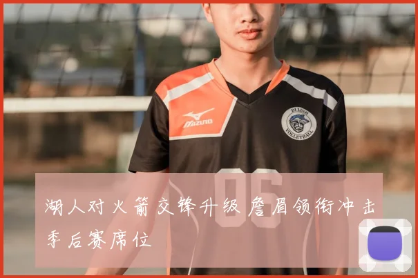 湖人对火箭交锋升级 詹眉领衔冲击季后赛席位